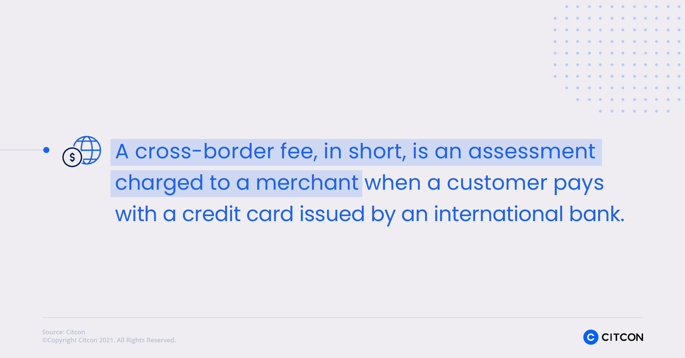 A cross-border fee, in short, is an assessment charged to a merchant when a customer pays with a credit card issued by an international bank.